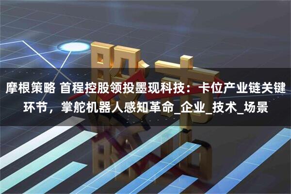 摩根策略 首程控股领投墨现科技：卡位产业链关键环节，掌舵机器人感知革命_企业_技术_场景