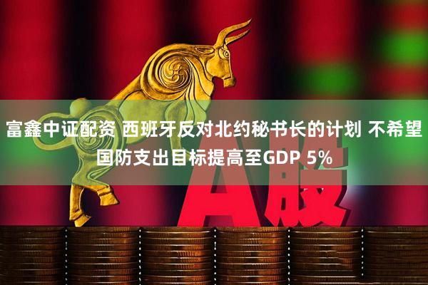 富鑫中证配资 西班牙反对北约秘书长的计划 不希望国防支出目标提高至GDP 5%
