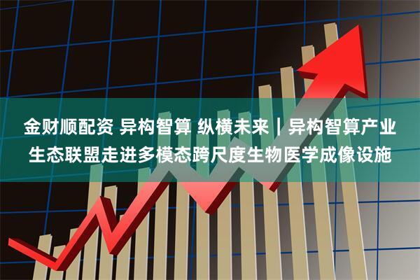 金财顺配资 异构智算 纵横未来｜异构智算产业生态联盟走进多模态跨尺度生物医学成像设施