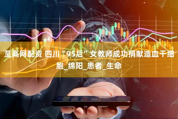 至高网配资 四川“95后”女教师成功捐献造血干细胞_绵阳_患者_生命