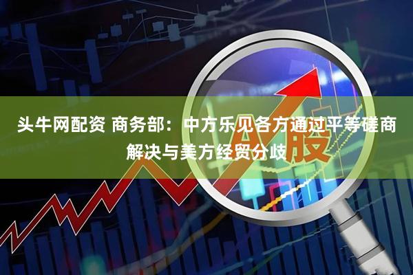 头牛网配资 商务部：中方乐见各方通过平等磋商解决与美方经贸分歧