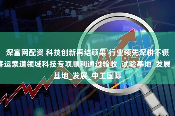 深富网配资 科技创新再结硕果 行业领先深耕不辍——高端客运索道领域科技专项顺利通过验收_试验基地_发展_中工国际