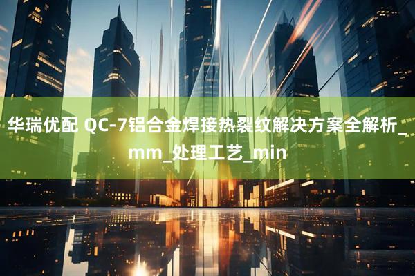 华瑞优配 QC-7铝合金焊接热裂纹解决方案全解析_mm_处理工艺_min