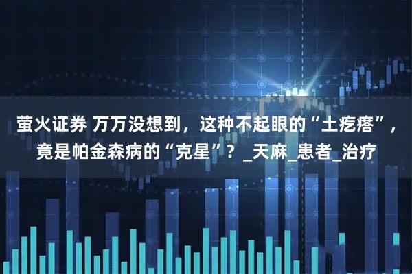 萤火证券 万万没想到，这种不起眼的“土疙瘩”，竟是帕金森病的“克星”？_天麻_患者_治疗