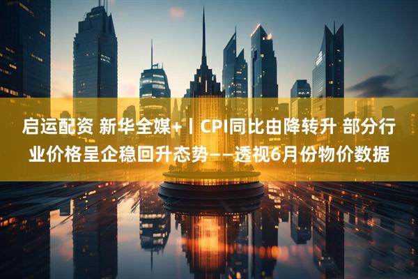 启运配资 新华全媒+丨CPI同比由降转升 部分行业价格呈企稳回升态势——透视6月份物价数据