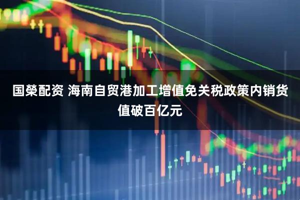 国榮配资 海南自贸港加工增值免关税政策内销货值破百亿元