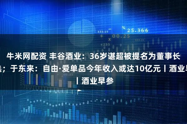 牛米网配资 丰谷酒业：36岁谌超被提名为董事长人选；于东来：自由·爱单品今年收入或达10亿元丨酒业早参