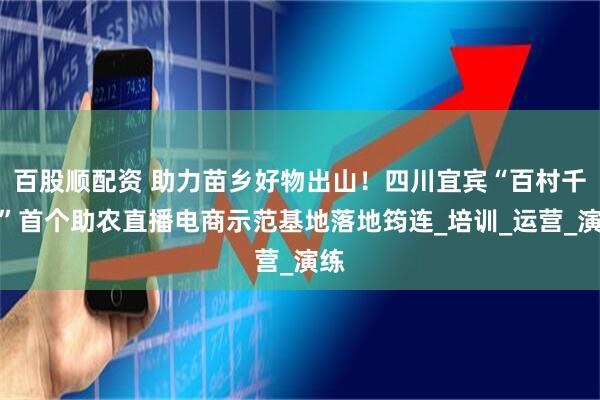 百股顺配资 助力苗乡好物出山！四川宜宾“百村千播”首个助农直播电商示范基地落地筠连_培训_运营_演练