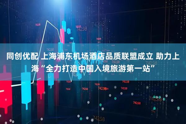 同创优配 上海浦东机场酒店品质联盟成立 助力上海“全力打造中国入境旅游第一站”