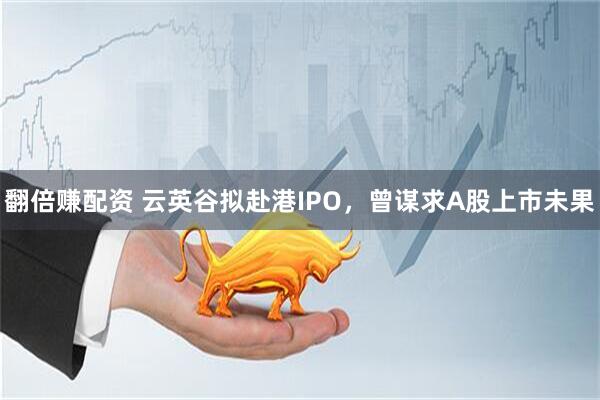 翻倍赚配资 云英谷拟赴港IPO，曾谋求A股上市未果