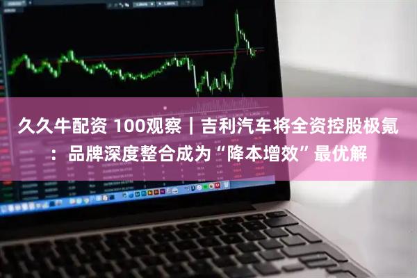 久久牛配资 100观察｜吉利汽车将全资控股极氪：品牌深度整合成为“降本增效”最优解