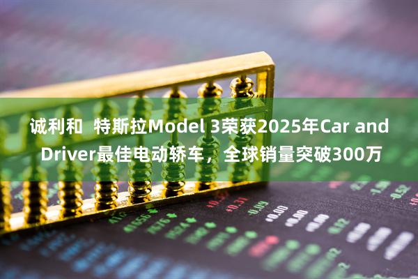 诚利和  特斯拉Model 3荣获2025年Car and Driver最佳电动轿车，全球销量突破300万
