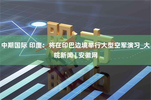 中期国际 印度：将在印巴边境举行大型空军演习_大皖新闻 | 安徽网