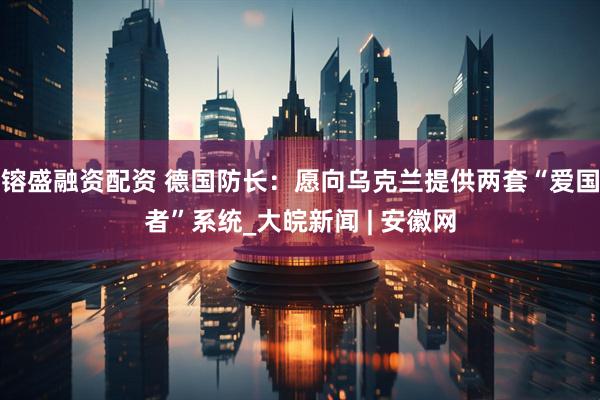 镕盛融资配资 德国防长：愿向乌克兰提供两套“爱国者”系统_大皖新闻 | 安徽网