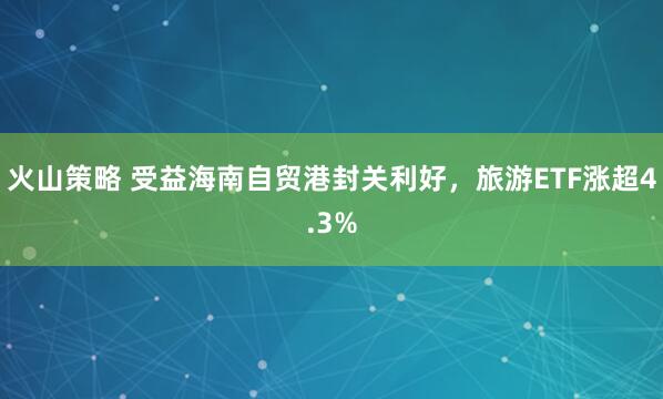 火山策略 受益海南自贸港封关利好，旅游ETF涨超4.3%