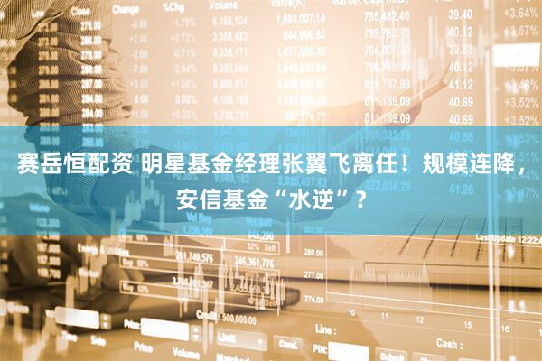 赛岳恒配资 明星基金经理张翼飞离任！规模连降，安信基金“水逆”？