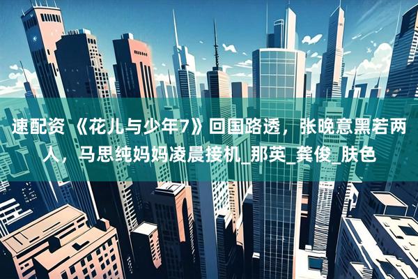速配资 《花儿与少年7》回国路透，张晚意黑若两人，马思纯妈妈凌晨接机_那英_龚俊_肤色