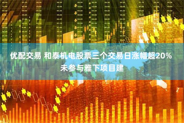 优配交易 和泰机电股票三个交易日涨幅超20% 未参与雅下项目建