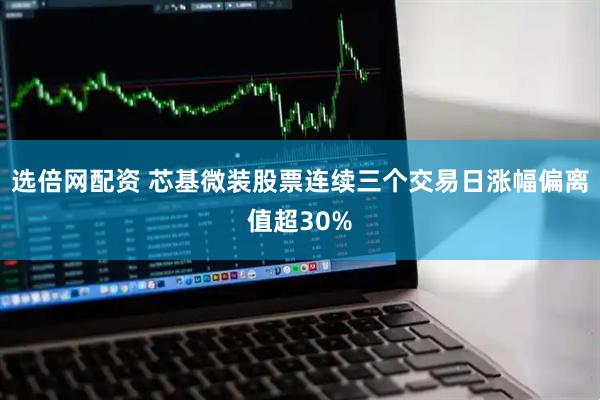 选倍网配资 芯基微装股票连续三个交易日涨幅偏离值超30%