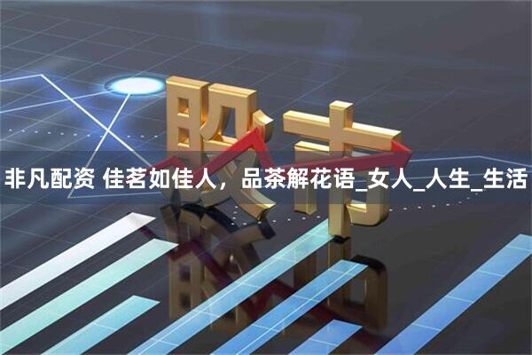 非凡配资 佳茗如佳人，品茶解花语_女人_人生_生活
