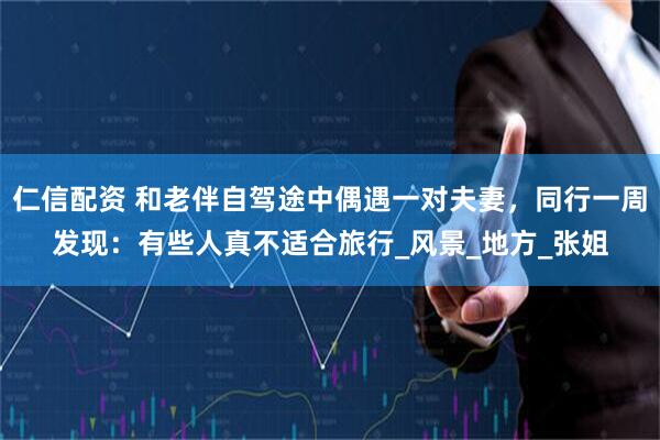 仁信配资 和老伴自驾途中偶遇一对夫妻，同行一周发现：有些人真不适合旅行_风景_地方_张姐