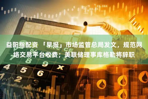 益阳指配资 「早报」市场监管总局发文，规范网络交易平台收费；美联储理事库格勒将辞职