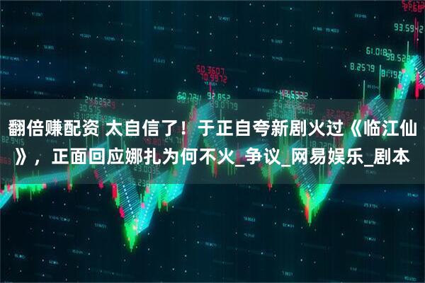 翻倍赚配资 太自信了！于正自夸新剧火过《临江仙》，正面回应娜扎为何不火_争议_网易娱乐_剧本