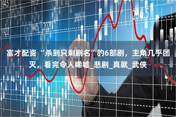 富才配资 “杀到只剩剧名”的6部剧，主角几乎团灭，看完令人唏嘘_悲剧_真就_武侠