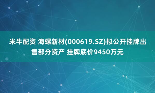 米牛配资 海螺新材(000619.SZ)拟公开挂牌出售部分资产 挂牌底价9450万元