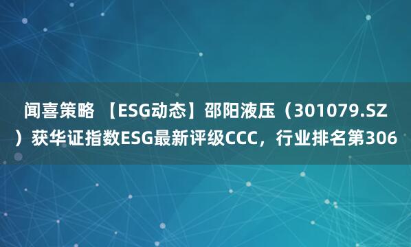 闻喜策略 【ESG动态】邵阳液压（301079.SZ）获华证指数ESG最新评级CCC，行业排名第306