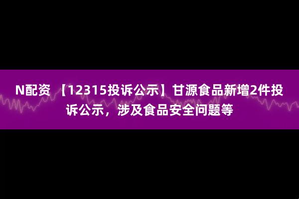 N配资 【12315投诉公示】甘源食品新增2件投诉公示，涉及食品安全问题等