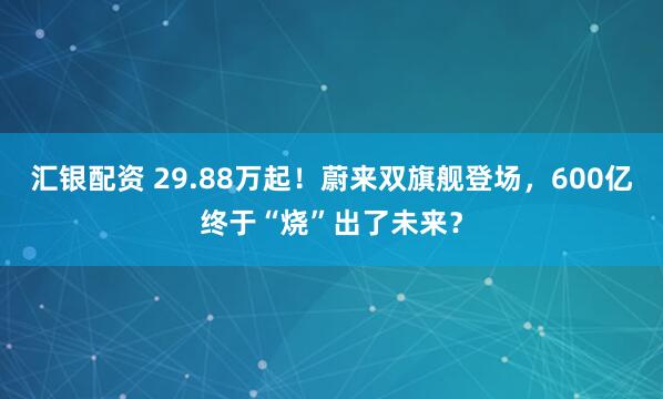 汇银配资 29.88万起！蔚来双旗舰登场，600亿终于“烧”出了未来？