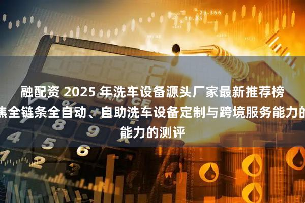 融配资 2025 年洗车设备源头厂家最新推荐榜：聚焦全链条全自动、自助洗车设备定制与跨境服务能力的测评