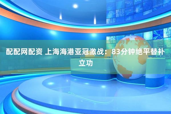 配配网配资 上海海港亚冠激战：83分钟绝平替补立功